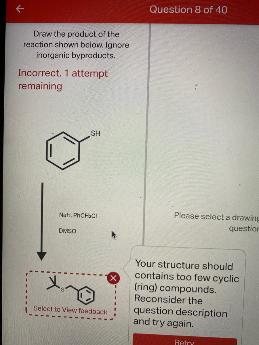 Question 8 of 40
Draw the product of the
reaction shown below. Ignore
inorganic byproducts.
Incorrect, 1 attempt
remaining
SH
Please select a drawing
NaH, PHCH2CI
question
DMSO
Your structure should
contains too few cyclic
(ring) compounds.
Reconsider the
question description
and try again.
Select to View feedback
Retry
