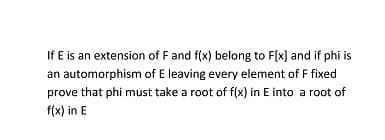 If E is an extension of F and f(x) belong to F(x] and if phi is
an automorphism of E leaving every element of F fixed
prove that phi must take a root of f(x) in E into a root of
f(x) in E
