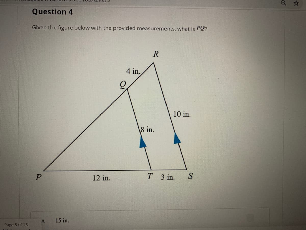 Q ☆
Question 4
Given the figure below with the provided measurements, what is PQ?
R
4 in.
10 in.
8 in.
12 in.
Т 3 in.
S
A
15 in.
Page 5 of 13
