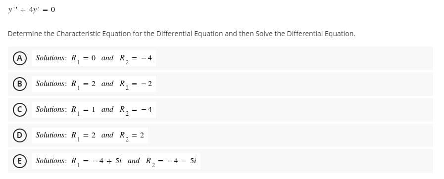 y" + 4y' = 0
Determine the Characteristic Equation for the Differential Equation and then Solve the Differential Equation.
A) Solutions: R, = 0 and R, = - 4
1
B
Solutions: R,
= 2 and R,
1
- 2
Solutions: R, = 1 and R, = - 4
1
(D
Solutions: R,
= 2 and R,
= 2
(E
Solutions: R,
= -4 + 5i and R,
= - 4 - 5
