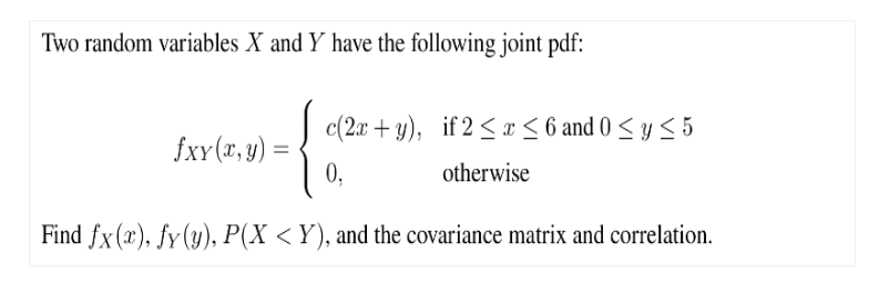 Two random variables X and Y have the following joint pdf:
fxy(x, y) =
=
c(2x+y),
0,
if 2 ≤ x ≤ 6 and 0 ≤ y ≤ 5
otherwise
Find fx (r), fy (y), P(X<Y), and the covariance matrix and correlation.