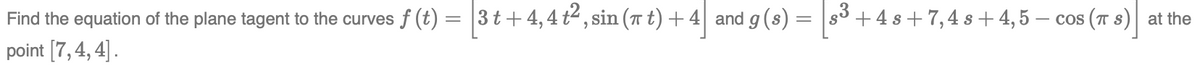 Find the equation of the plane tagent to the curves f (t) = 3t+4,4 t², sin (π t) + 4 and g (s) = [³+ +4s+7, 4s+4,5 – cos (π s) at the
point [7,4, 4].