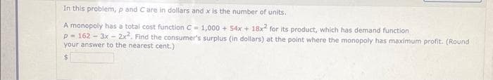 In this problem, p and Care in dollars and x is the number of units.
A monopoly has a total cost function C-1,000+ 54x + 18x2 for its product, which has demand function
p=162-3x - 2x². Find the consumer's surplus (in dollars) at the point where the monopoly has maximum profit. (Round
your answer to the nearest cent.)
$