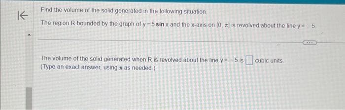 K-
Find the volume of the solid generated in the following situation
The region R bounded by the graph of y=5 sinx and the x-axis on (0, x] is revolved about the line y=-5.
The volume of the solid generated when R is revolved about the line y=-5 is cubic units.
(Type an exact answer, using as needed.)