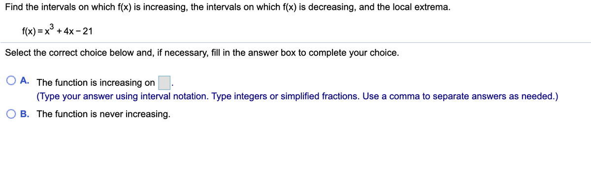 Find the intervals on which f(x) is increasing, the intervals on which f(x) is decreasing, and the local extrema.
f(x) = x° + 4x - 21
Select the correct choice below and, if necessary, fill in the answer box to complete your choice.
A. The function is increasing on.
(Type your answer using interval notation. Type integers or simplified fractions. Use a comma to separate answers as needed.)
O B. The function is never increasing.
