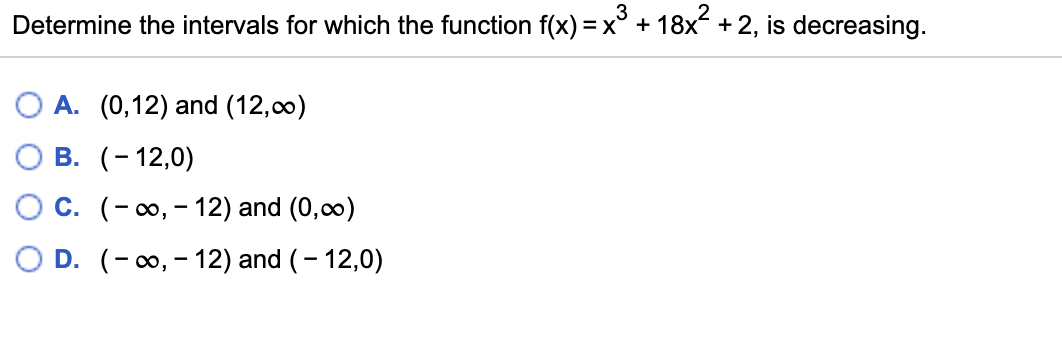 3
Determine the intervals for which the function f(x) =x° + 18x +2, is decreasing.
O A. (0,12) and (12,00)
В. (-12,0)
С. (- о, - 12) and (0,co)
O D. (- 0, - 12) and (- 12,0)
