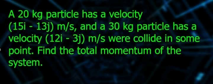A 20 kg particle has a velocity
(15i - 13j) m/s, and a 30 kg particle has a
velocity (12i - 3j) m/s were collide in some
point. Find the total momentum of the
system.
