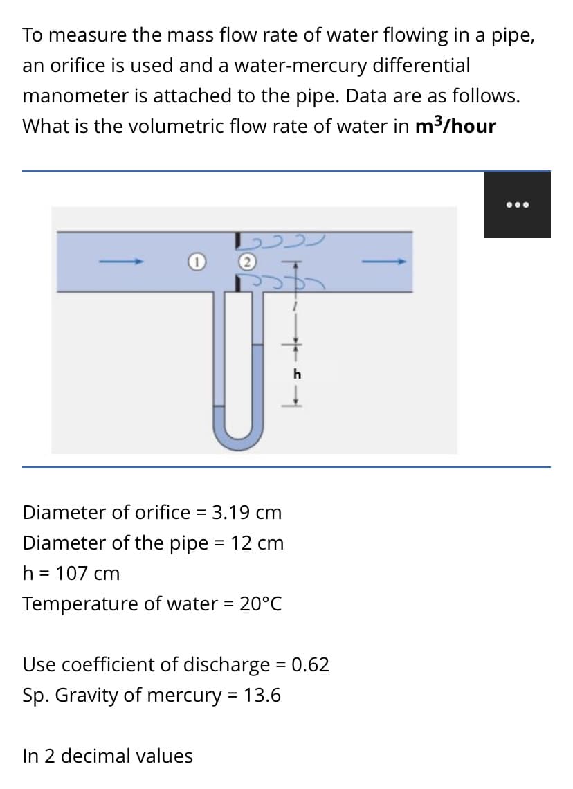 To measure the mass flow rate of water flowing in a pipe,
an orifice is used and a water-mercury differential
manometer is attached to the pipe. Data are as follows.
What is the volumetric flow rate of water in m3/hour
...
Diameter of orifice = 3.19 cm
Diameter of the pipe = 12 cm
h = 107 cm
Temperature of water = 20°C
Use coefficient of discharge = 0.62
%3D
Sp. Gravity of mercury = 13.6
In 2 decimal values
