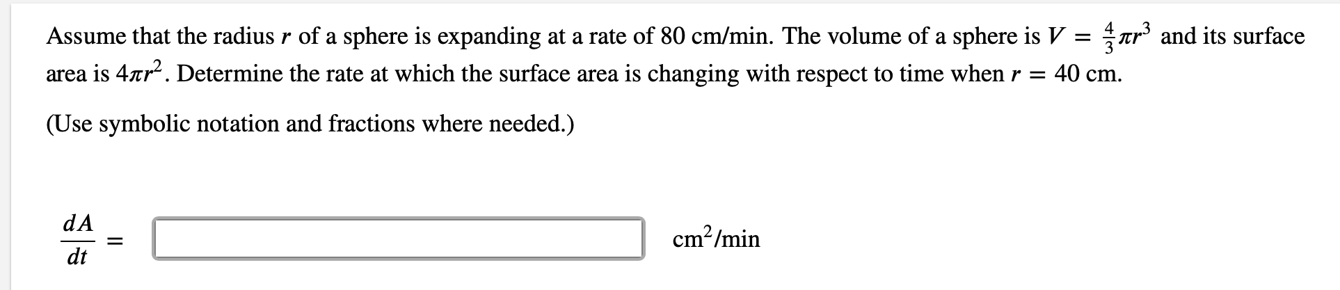 Assume that the radius r of a sphere is expanding at a rate of 80 cm/min. The volume of a sphere is V =
Tr' and its surface
area is 4ar. Determine the rate at which the surface area is changing with respect to time when r = 40 cm.
(Use symbolic notation and fractions where needed.)
dA
cm²/min
dt

