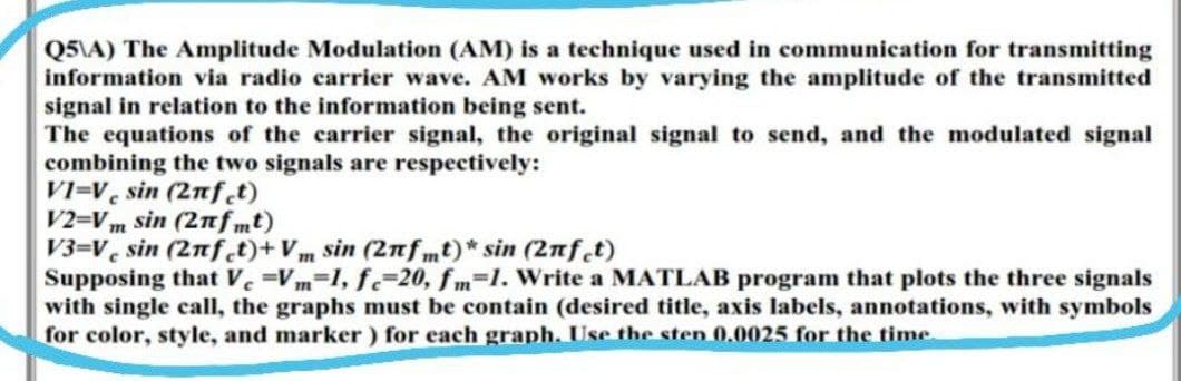 Q5\A) The Amplitude Modulation (AM) is a technique used in communication for transmitting
information via radio carrier wave. AM works by varying the amplitude of the transmitted
signal in relation to the information being sent.
The equations of the carrier signal, the original signal to send, and the modulated signal
combining the two signals are respectively:
VI-V sin (2nfet)
V2=Vm sin (2πfmt)
V3-V sin (2nfet)+Vm sin (2nfmt)* sin (2nfet)
Supposing that Ve=Vm=1, fe-20, fm-1. Write a MATLAB program that plots the three signals
with single call, the graphs must be contain (desired title, axis labels, annotations, with symbols
for color, style, and marker) for each graph. Use the sten 0.0025 for the time.