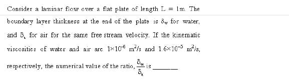 Consider a laminar flow over a flat plate of length L = 1m. The
boundary layer thickness at the end of the plate is dw for water,
and 6, for air for the same free stream velocity. If the kinematic
viscositics of water and air arc 1x106 m/s and 1.6x10-5 m/s.
respectively, the numerical value of the ratio, w
