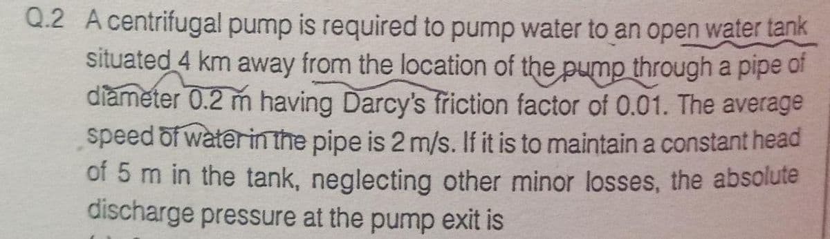 Q.2 A centrifugal pump is required to pump water to an open water tank
situated 4 km away from the location of the pump through a pipe of
diameter 0.2 m having Darcy's fřiction factor of 0.01. The average
speed of waterinthe pipe is 2 m/s. If it is to maintain a constant head
of 5 m in the tank, neglecting other minor losses, the absolute
discharge pressure at the pump exit is
