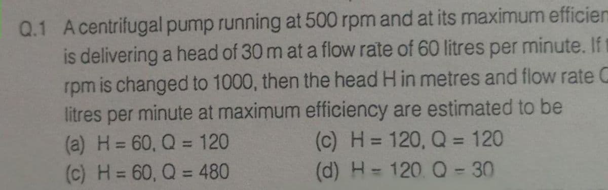 Q.1 Acentrifugal pump running at 500 rpm and at its maximum efficien
is delivering a head of 30 m at a flow rate of 60 litres per minute. Ift
rpm is changed to 1000, then the head H in metres and flow rate C
litres per minute at maximum efficiency are estimated to be
(a) H= 60, Q = 120
(c) H = 60, Q = 480
(c) H = 120, Q = 120
(d) H= 120. Q-30
%3D
%3D
%3D
%3D
%3D
