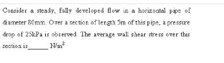 Consider a steady, fully developed flow in a horizontal pipe of
diameter 80mm. Over a section of length 5m of this pipe, a pressure
drop of 25kPa is observed. The average wall shear stress o ver this
section is
N/m?
