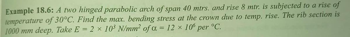 Example 18.6: A two hinged parabolic arch of span 40 mtrs. and rise 8 mtr. is subjected to a rise of
temperature of 30°C. Find the max. bending stress at the crown due to temp. rise. The rib section is
1000 mm deep. Take E = 2 × 103 N/mm2 of a = 12 × 10° per °C.
%3D
