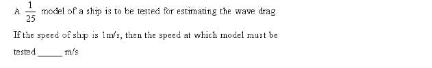 A.
model of a ship is to be tested for estimating the wave drag
25
If the speed of ship is 1m/s, then the speed at which model must be
tested
m's

