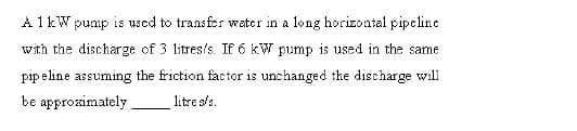 A 1kW pump is used to transfr water in a long horizontal pipcline
with the discharge of 3 litres's. If 6 kW pump is used in the same
pip e line assuming the friction factor is unchanged the discharge will
be approximately.
litre s/s.
