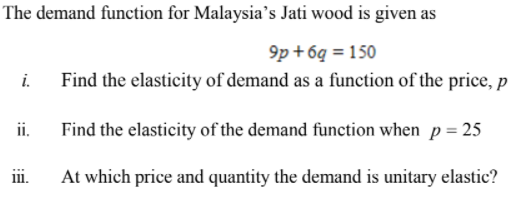 The demand function for Malaysia's Jati wood is given as
9p + 6q = 150
i.
Find the elasticity of demand as a function of the price, p
ii.
Find the elasticity of the demand function when p = 25
ii.
At which price and quantity the demand is unitary elastic?
