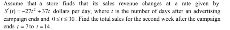 Assume that a store finds that its sales revenue changes at a rate given by
S'(1) = -27t? +37t dollars per day, where t is the number of days after an advertising
campaign ends and 0<t<30. Find the total sales for the second week after the campaign
ends t = 7 to t=14.
