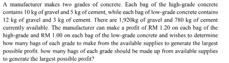 A manufacturer makes two grades of concrete. Each bag of the high-grade concrete
contains 10 kg of gravel and 5 kg of cement, while each bag of low-grade concrete contains
12 kg of gravel and 3 kg of cement. There are 1,920kg of gravel and 780 kg of cement
currently available. The manufacturer can make a profit of RM 1.20 on each bag of the
high-grade and RM 1.00 on each bag of the low-grade concrete and wishes to determine
how many bags of each grade to make from the available supplies to generate the largest
possible profit. how many bags of each grade should be made up from available supplies
to generate the largest possible profit?
