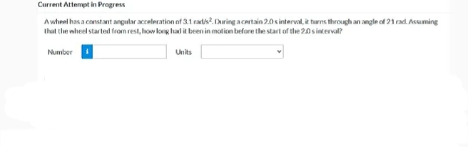 Current Attempt in Progress
Awheel has a constant angular acceleration of 3.1 rad/s?. During a certain 2.0 s interval, it turns through an angle of 21 rad. Assuming
that the wheel started from rest, how long had it been in motion before the start of the 2.0 s interval?
Number
Units
