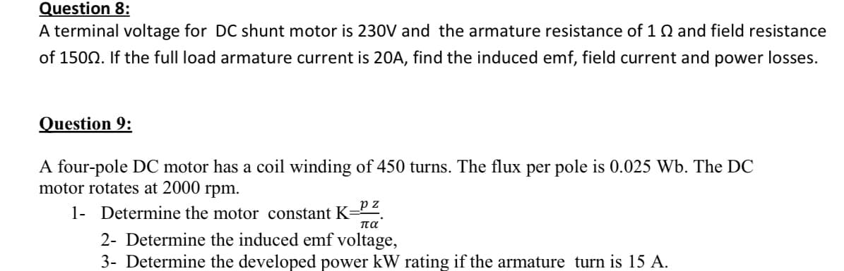 Question 8:
A terminal voltage for DC shunt motor is 230V and the armature resistance of 1 Q and field resistance
of 1502. If the full load armature current is 20A, find the induced emf, field current and power losses.
Question 9:
A four-pole DC motor has a coil winding of 450 turns. The flux per pole is 0.025 Wb. The DC
motor rotates at 2000 rpm.
_p z
1- Determine the motor constant K-
πα.
2- Determine the induced emf voltage,
3- Determine the developed power kW rating if the armature turn is 15 A.

