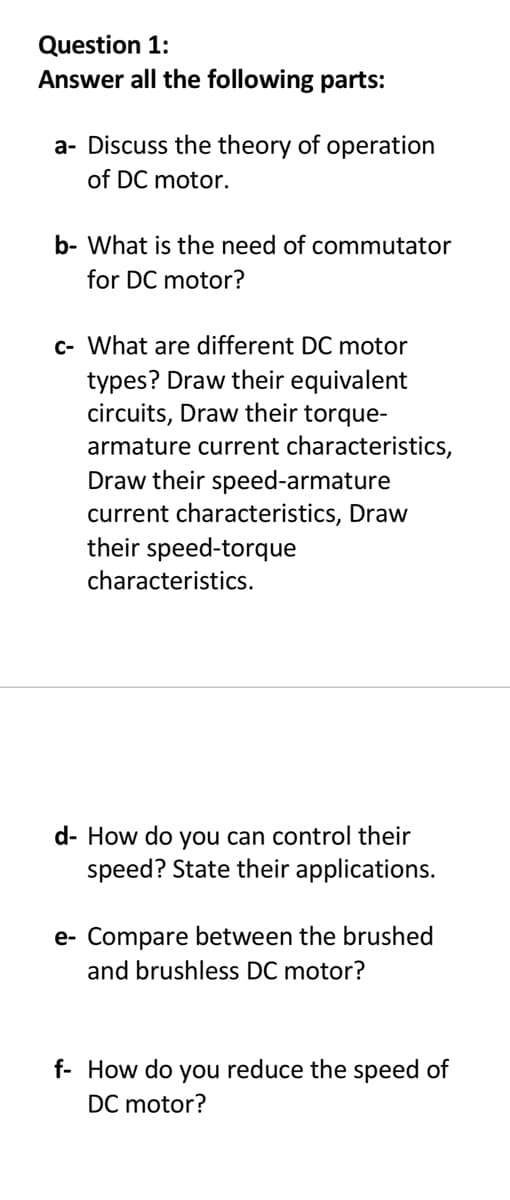 Question 1:
Answer all the following parts:
a- Discuss the theory of operation
of DC motor.
b- What is the need of commutator
for DC motor?
c- What are different DC motor
types? Draw their equivalent
circuits, Draw their torque-
armature current characteristics,
Draw their speed-armature
current characteristics, Draw
their speed-torque
characteristics.
d- How do you can control their
speed? State their applications.
e- Compare between the brushed
and brushless DC motor?
f- How do you reduce the speed of
DC motor?
