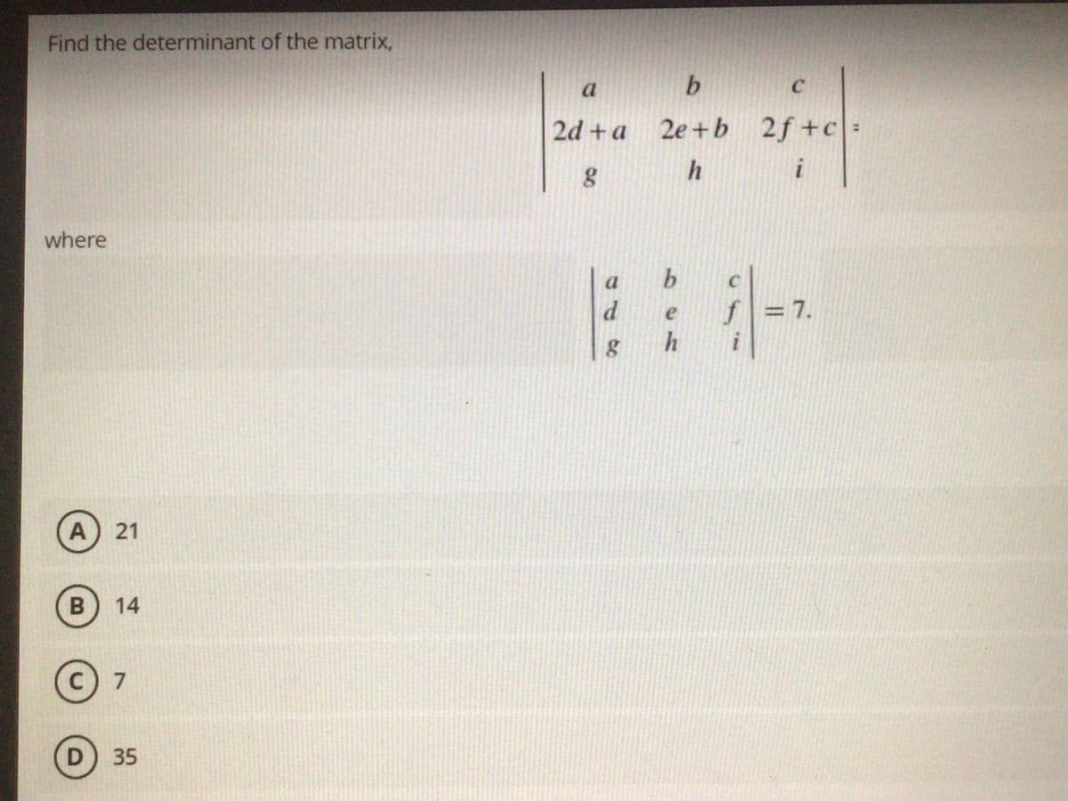 Find the determinant of the matrix,
a
2d +a 2e+b 2f+c:
h
i
where
f =7.
h
i
A) 21
B
14
7
D) 35
