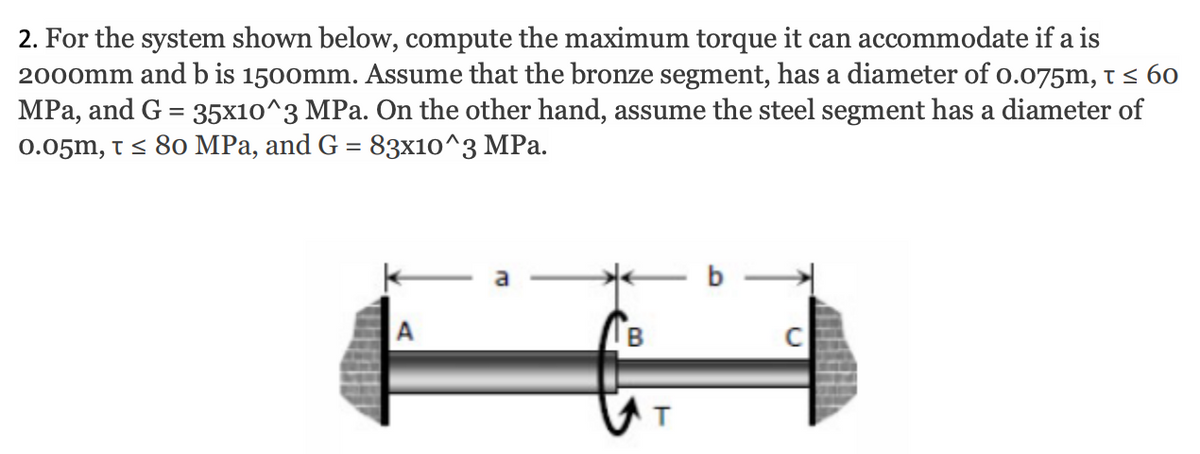 2. For the system shown below, compute the maximum torque it can accommodate if a is
2000mm and b is 1500mm. Assume that the bronze segment, has a diameter of o.o75m, t < 60
MPa, and G = 35x10^3 MPa. On the other hand, assume the steel segment has a diameter of
0.05m, t< 80 MPa, and G = 83x10^3 MPa.
b
В
