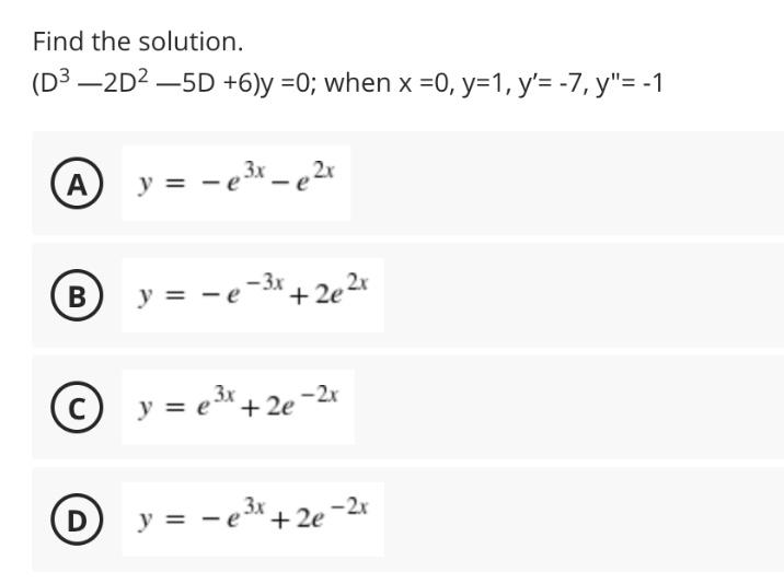 Find the solution.
(D3 –2D2 –5D +6)y =0; when x =0, y=1, y'= -7, y"= -1
A
y = -e* = e2x
= -e-3* + 2e 2r
- 3x
В
y = e* + 2e -2*
3x
3x
D
y = - e* + 2e

