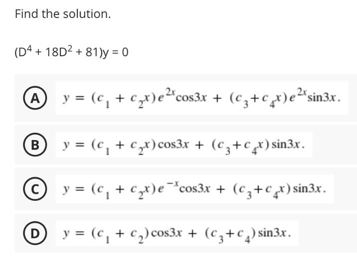 Find the solution.
(Dª + 18D² + 81)y = 0
A y = (c, + cx)e²"cos3x + (cz+ct)e²*sin3x.
B
В
y = (c, + c,x)cos3x + (cz+c,x)sin3x.
© y = (c, + cx)e¯*cos3x + (c,+cx)sin3x.
D y = (c, + c,) cos3x + (cz+c¸) sin3x.
