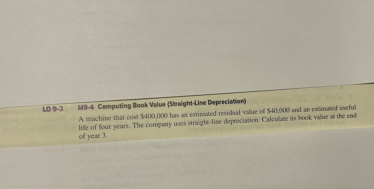 LO 9-3 M9-4 Computing Book Value (Straight-Line Depreciation)
A machine that cost $400,000 has an estimated residual value of $40,000 and an estimated useful
life of four years. The company uses straight-line depreciation. Calculate its book value at the end
of year 3.