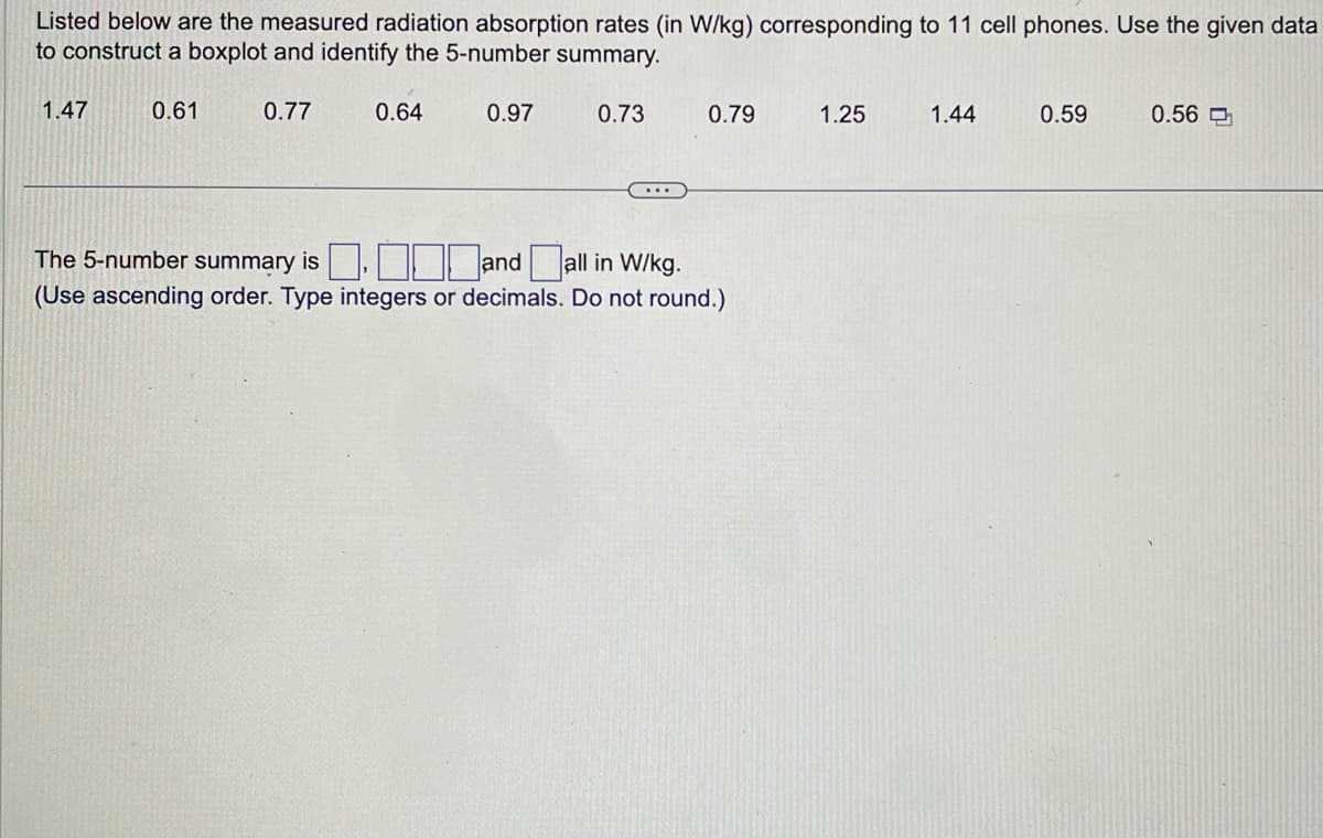 Listed below are the measured radiation absorption rates (in W/kg) corresponding to 11 cell phones. Use the given data
to construct a boxplot and identify the 5-number summary.
0.61
0.97
1.47
0.77
0.64
0.73
0.79
The 5-number summary is
and all in W/kg.
(Use ascending order. Type integers or decimals. Do not round.)
1.25
1.44
0.59
0.56