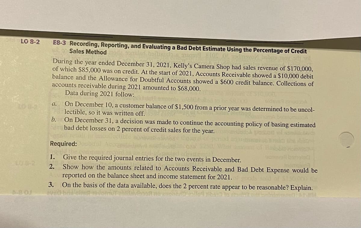 ObLO 8-2
10-8-2
A-BOL
E8-3 Recording, Reporting, and Evaluating a Bad Debt Estimate Using the Percentage of Credit
Sales Method
nga 105
During the year ended December 31, 2021, Kelly's Camera Shop had sales revenue of $170,000,
of which $85,000 was on credit. At the start of 2021, Accounts Receivable showed a $10,000 debit
balance and the Allowance for Doubtful Accounts showed a $600 credit balance. Collections of
accounts receivable during 2021 amounted to $68,000.
Data during 2021 follow:
a.
b.
On December 10, a customer balance of $1,500 from a prior year was determined to be uncol-
lectible, so it was written off.
DesthomA betelumu.A
1.
2.
On December 31, a decision was made to continue the accounting policy of basing estimated
bad debt losses on 2 percent of credit sales for the year.
Required:
Give the required journal entries for the two events in December.
inomials
Show how the amounts related to Accounts Receivable and Bad Debt Expense would be
reported on the balance sheet and income statement for 2021.
sold of $150,000 for
3. On the basis of the data available, does the 2 percent rate appear to be reasonable? Explain.