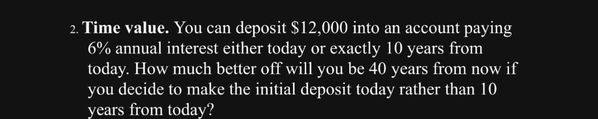 2. Time value. You can deposit $12,000 into an account paying
6% annual interest either today or exactly 10 years from
today. How much better off will you be 40 years from now if
you decide to make the initial deposit today rather than 10
years from today?