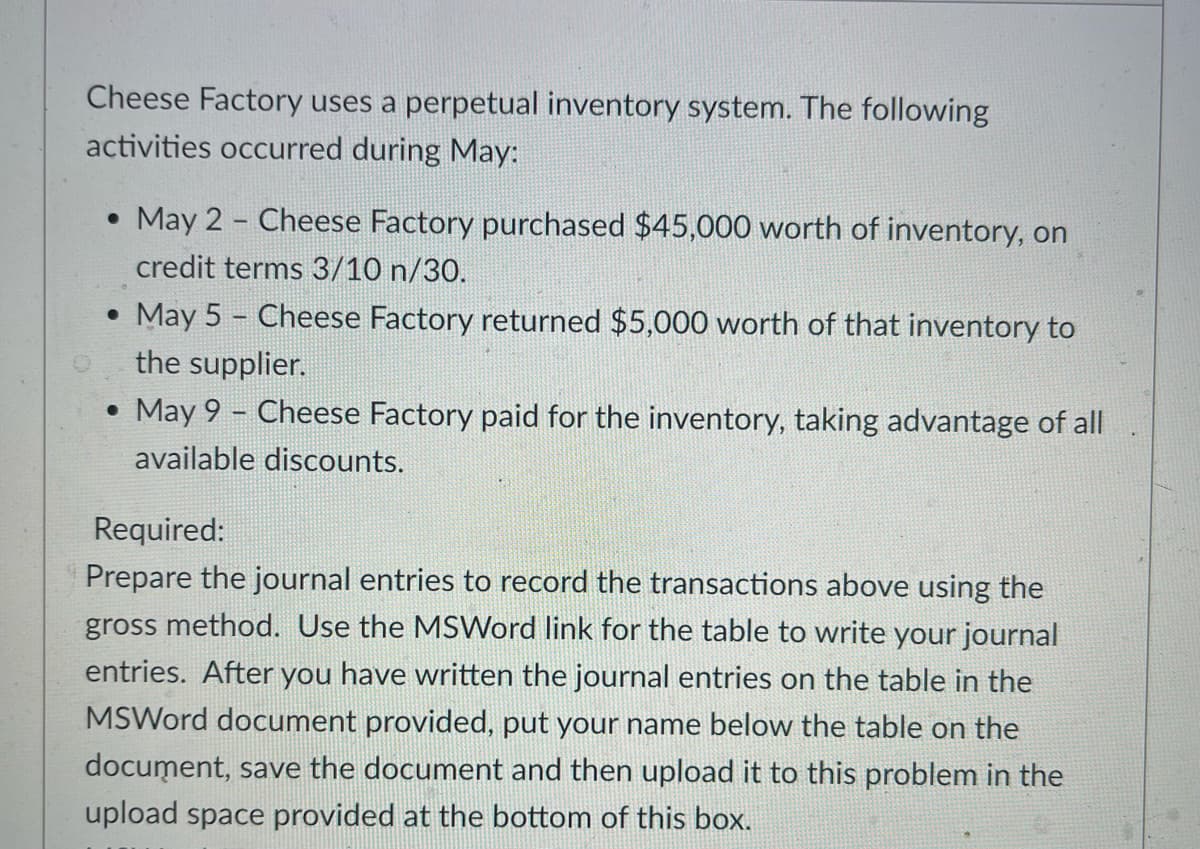 Cheese Factory uses a perpetual inventory system. The following
activities occurred during May:
• May 2 - Cheese Factory purchased $45,000 worth of inventory, on
credit terms 3/10 n/30.
. May 5 - Cheese Factory returned $5,000 worth of that inventory to
the supplier.
• May 9 - Cheese Factory paid for the inventory, taking advantage of all
available discounts.
Required:
Prepare the journal entries to record the transactions above using the
gross method. Use the MSWord link for the table to write your journal
entries. After you have written the journal entries on the table in the
MSWord document provided, put your name below the table on the
document, save the document and then upload it to this problem in the
upload space provided at the bottom of this box.