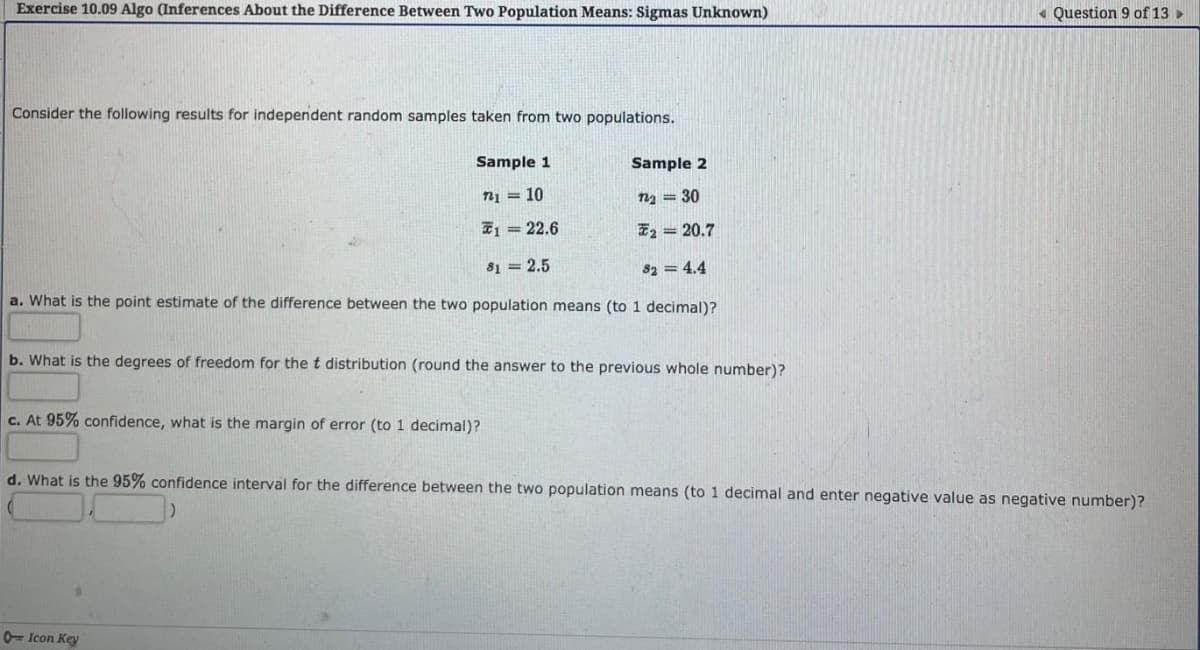 Exercise 10.09 Algo (Inferences About the Difference Between Two Population Means: Sigmas Unknown)
« Question 9 of 13 >
Consider the following results for independent random samples taken from two populations.
Sample 1
Sample 2
n1 = 10
n2 = 30
71 = 22.6
E2 = 20.7
81 = 2.5
82 = 4.4
a. What is the point estimate of the difference between the two population means (to 1 decimal)?
b. What is the degrees of freedom for the t distribution (round the answer to the previous whole number)?
c. At 95% confidence, what is the margin of error (to 1 decimal)?
d. What is the 95% confidence interval for the difference between the two population means (to 1 decimal and enter negative value as negative number)?
0= Icon Key
