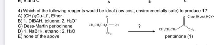 B
4) Which of the following reagents would be ideal (low cost, environmentally safe) to produce 1?
A) (CH3)2Cu-Li", Ether
B) 1. DIBAH, toluene; 2. H30*
C) Dess-Martin periodinane
D) 1. NaBH4, ethanol; 2. H30
E) none of the above
Chap 19 Lect 9 CY
CH,CH,CH,C-
он
?
CH,CH,CH,
CH
CH,
pentanone (1)
