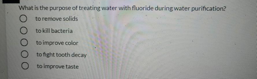 What is the purpose of treating water with fluoride during water purification?
to remove solids
to kill bacteria
to improve color
to fight tooth decay
to improve taste
