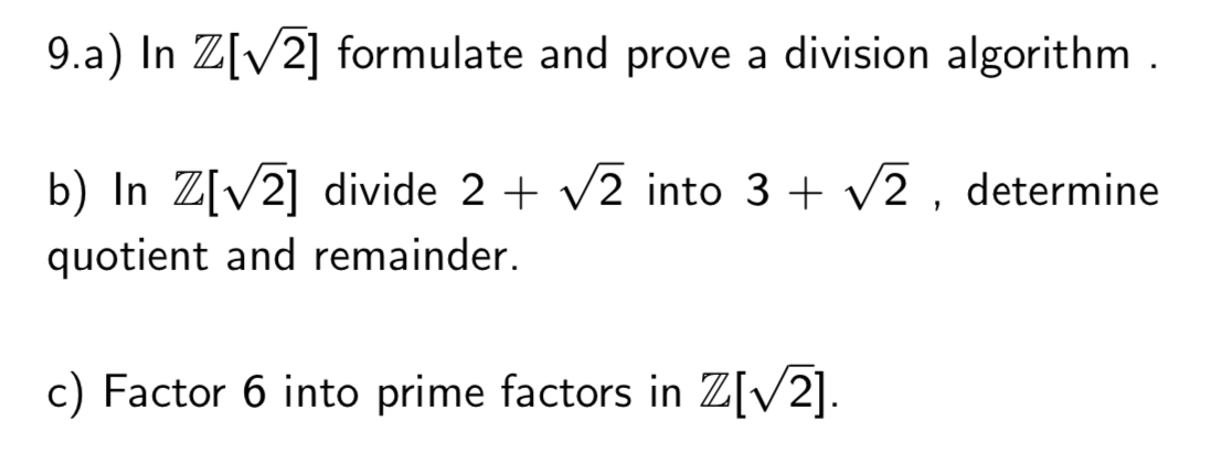 9.a) In Z[V2] formulate and prove a division algorithm .
b) In Z[V2] divide 2 + v2 into 3 + v2 , determine
quotient and remainder.
c) Factor 6 into prime factors in Z[V2].
