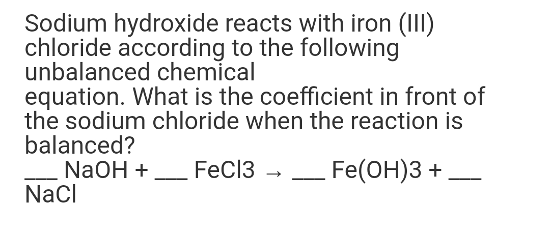 Sodium hydroxide reacts with iron (III)
chloride according to the following
unbalanced chemical
equation. What is the coefficient in front of
the sodium chloride when the reaction is
balanced?
NaOH +
Nacl
FeCl3
Fe(OH)3 +
