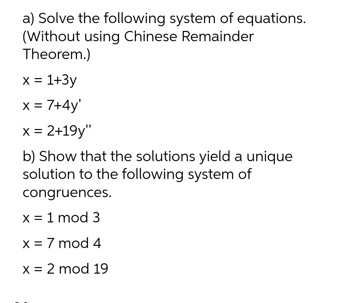 a) Solve the following system of equations.
(Without using Chinese Remainder
Theorem.)
X = 1+3y
x = 7+4y'
x = 2+19y"
X =
b) Show that the solutions yield a unique
solution to the following system of
congruences.
X = 1 mod 3
X = 7 mod4
X = 2 mod 19
