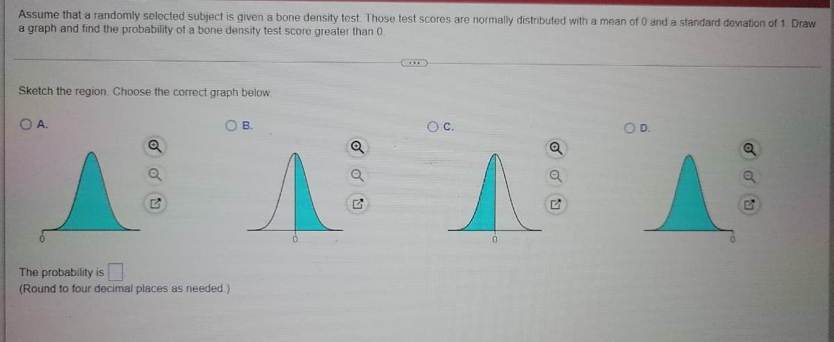Assume that a randomly selected subject is given a bone density test. Those test scores are normally distributed with a mean of 0 and a standard deviation of 1. Draw
a graph and find the probability of a bone density test score greater than 0.
Sketch the region. Choose the correct graph below.
OA.
O B.
OC.
OD.
The probability is
(Round to four decimal places as needed.)
