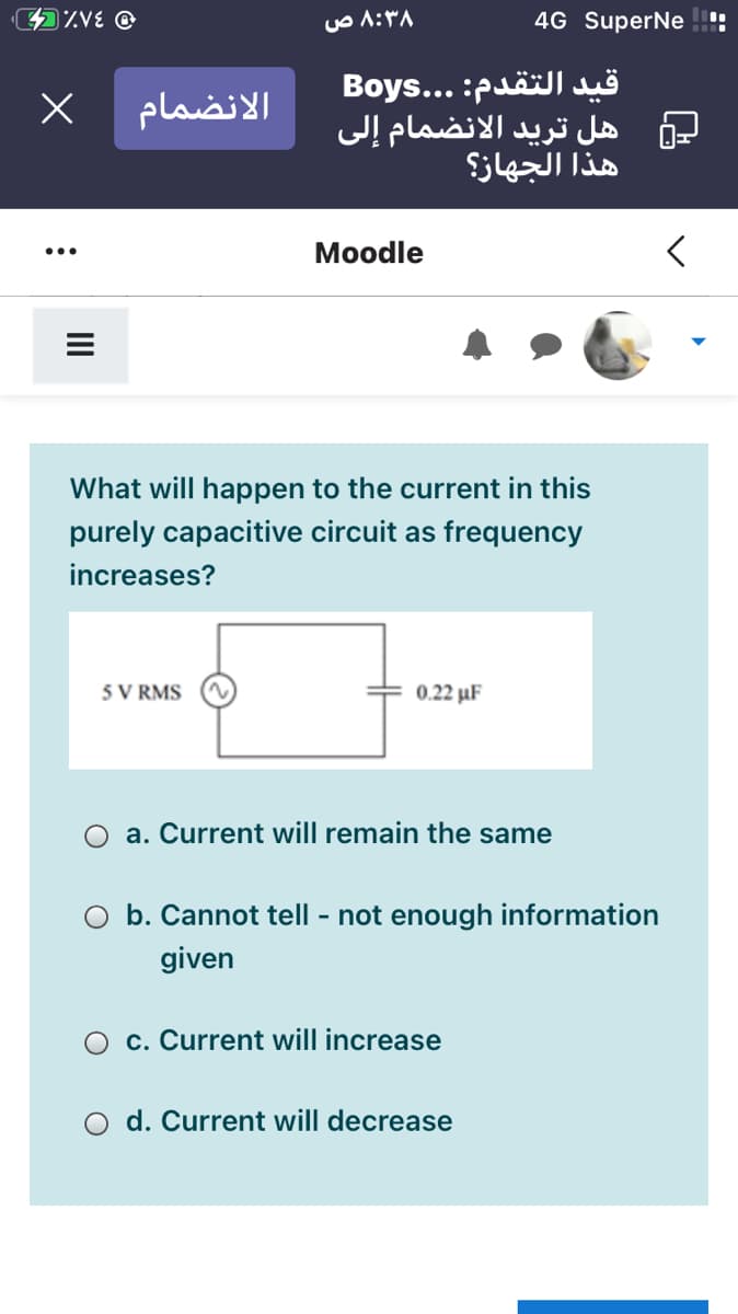 4%VE @
۸:۳۸ ص
4G SuperNe
قيد التقدم: . . .Boys
هل تريد الانضمام إلى
هذا الجهاز؟
الانضمام
Моodle
What will happen to the current in this
purely capacitive circuit as frequency
increases?
5 V RMS
0.22 μF
a. Current will remain the same
O b. Cannot tell - not enough information
given
c. Current will increase
O d. Current will decrease
II
