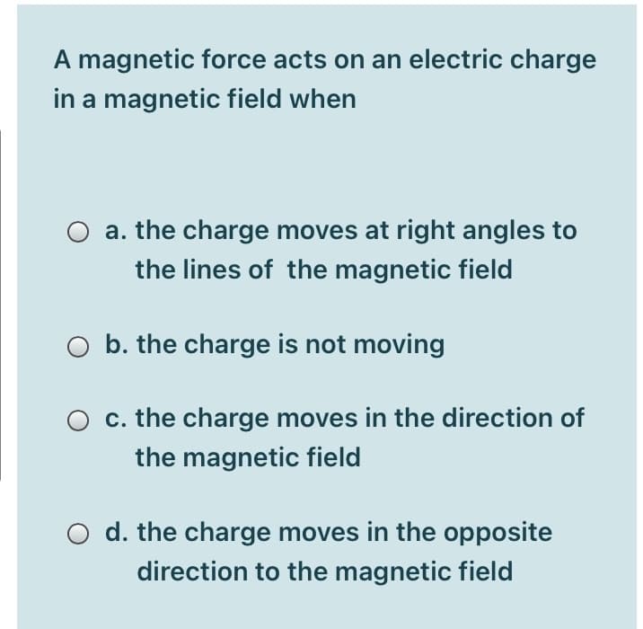 A magnetic force acts on an electric charge
in a magnetic field when
O a. the charge moves at right angles to
the lines of the magnetic field
O b. the charge is not moving
O c. the charge moves in the direction of
the magnetic field
O d. the charge moves in the opposite
direction to the magnetic field
