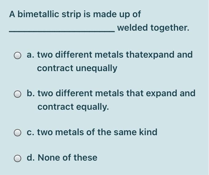 A bimetallic strip is made up of
welded together.
a. two different metals thatexpand and
contract unequally
b. two different metals that expand and
contract equally.
c. two metals of the same kind
d. None of these
