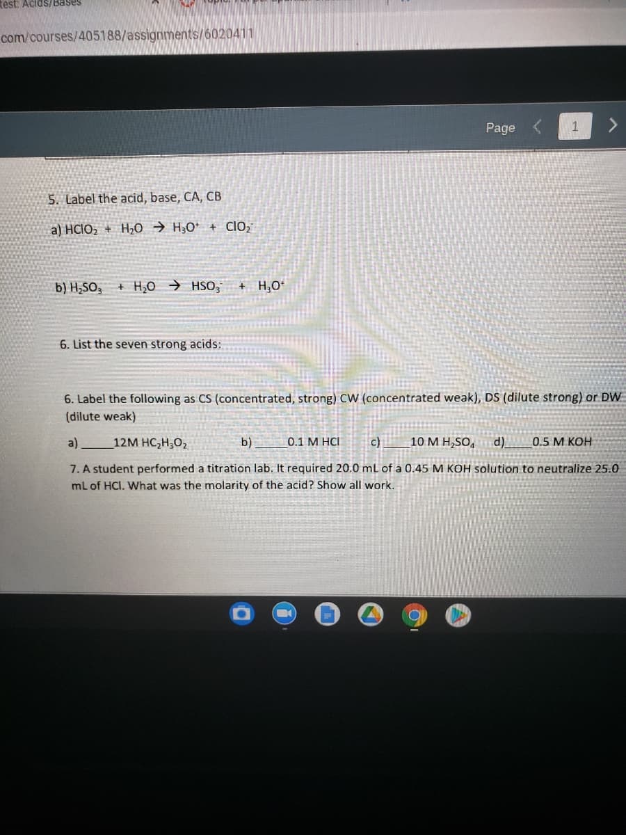 test: Acids/Bases
com/courses/405188/assignments/6020411
Page
1
5. Label the acid, base, CA, CB
a) HCIO, + H;0 → H;0* + clO;
b) H,SO,
+ H,O → HSO,
+ H;O*
6. List the seven strong acids:
6. Label the following as CS (concentrated, strong) cW (concentrated weak), DS (dilute strong) or DW
(dilute weak)
a)
12M HC,H;O2
b)
0.1 M HCI
c)
10 M H,SO,
d).
0.5 M KOH
7. A student performed a titration lab. It required 20.0 mL of a 0.45 M KOH solution to neutralize 25.0
mL of HCI. What was the molarity of the acid? Show all work.
