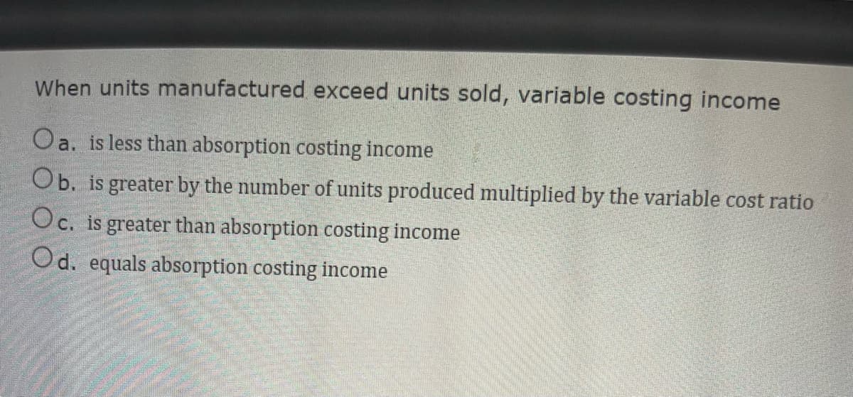 When units manufactured exceed units sold, variable costing income
Oa. is less than absorption costing income
Ob. is greater by the number of units produced multiplied by the variable cost ratio
Oc. is greater than absorption costing income
Od. equals absorption costing income