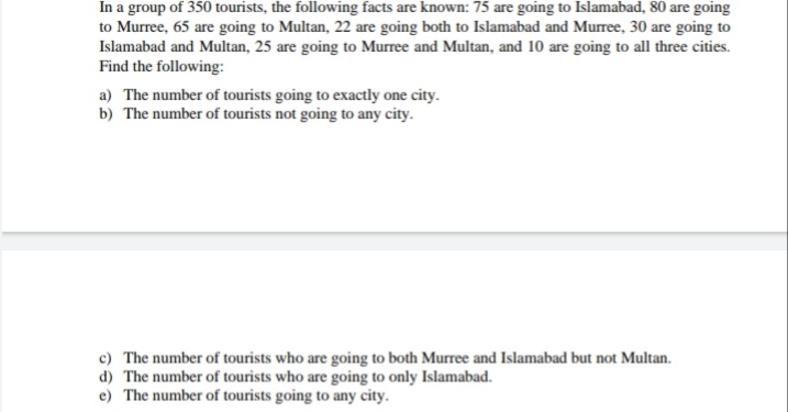 In a group of 350 tourists, the following facts are known: 75 are going to Islamabad, 80 are going
to Murree, 65 are going to Multan, 22 are going both to Islamabad and Murree, 30 are going to
Islamabad and Multan, 25 are going to Murree and Multan, and 10 are going to all three cities.
Find the following:
a) The number of tourists going to exactly one city.
b) The number of tourists not going to any city.
c) The number of tourists who are going to both Murree and Islamabad but not Multan.
d) The number of tourists who are going to only Islamabad.
e) The number of tourists going to any city.
