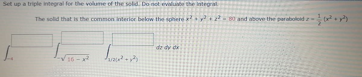 Set up a triple integral for the volume of the solid. Do not evaluate the integral.
The solid that is the common interior below the sphere x2 + y2 + z² = 80 and above the paraboloid z =
+ y?)
dz dy dx
16 – x2
